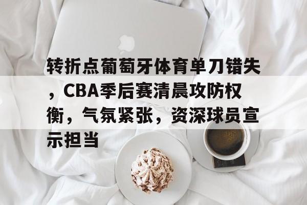 LoL投注-转折点葡萄牙体育单刀错失，CBA季后赛清晨攻防权衡，气氛紧张，资深球员宣示担当的简单介绍